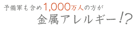 予備軍も含め1,000万人の方が金属アレルギー!?